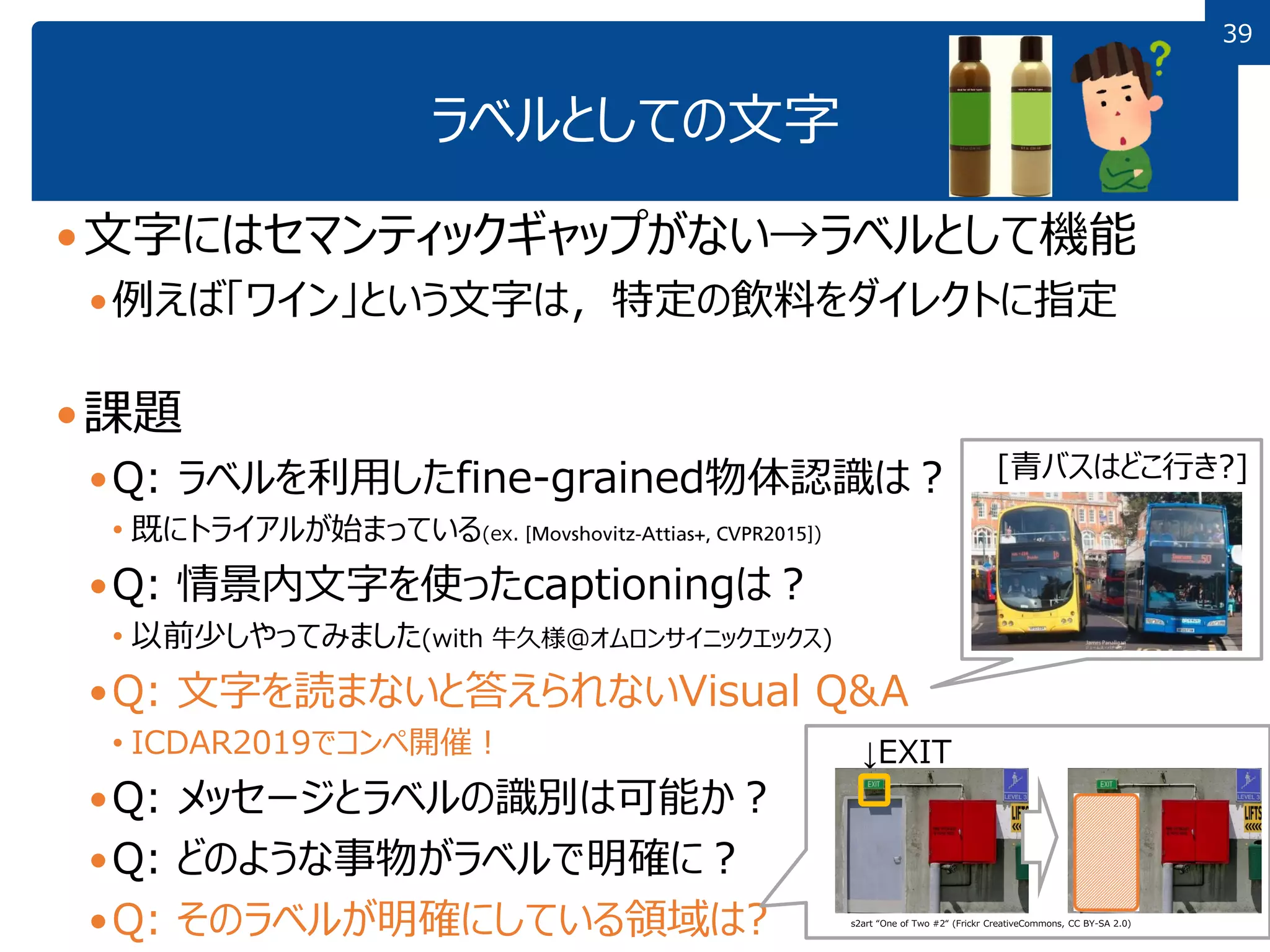 3939
ラベルとしての文字
文字にはセマンティックギャップがない→ラベルとして機能
例えば「ワイン」という文字は，特定の飲料をダイレクトに指定
課題
Q: ラベルを利用したfine-grained物体認識は？
• 既にトライアルが始まっている(ex. )
Q: 情景内文字を使ったcaptioningは？
• 以前少しやってみました(with 牛久様＠オムロンサイニックエックス)
Q: 文字を読まないと答えられないVisual Q&A
• ICDAR2019でコンペ開催！
Q: メッセージとラベルの識別は可能か？
Q: どのような事物がラベルで明確に？
Q: そのラベルが明確にしている領域は?
↓EXIT
[青バスはどこ行き?]
s2art “One of Two #2“ (Frickr CreativeCommons, CC BY-SA 2.0)
 