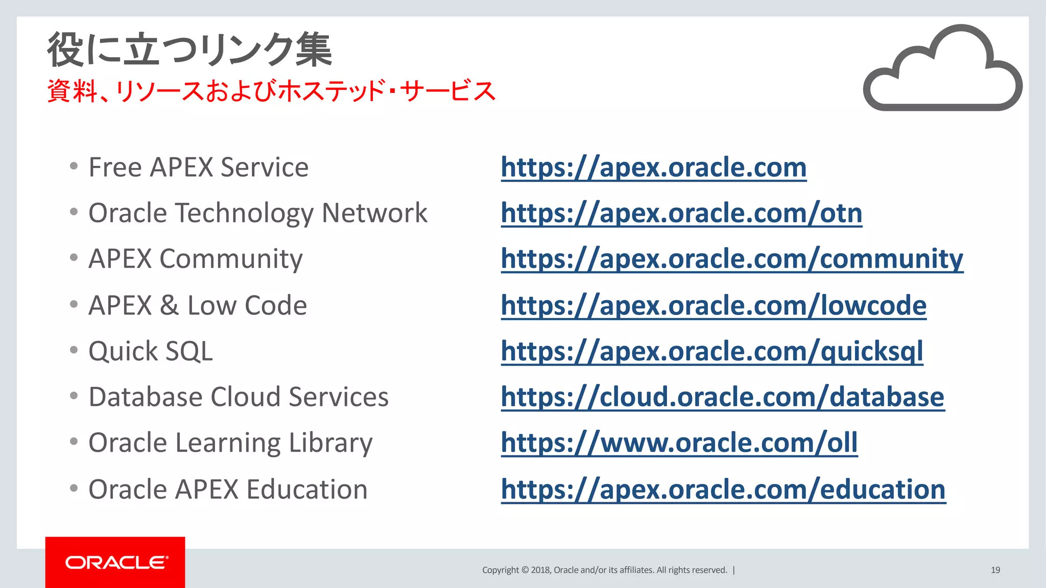 Copyright © 2018, Oracle and/or its affiliates. All rights reserved. | 19
役に立つリンク集
• Free APEX Service https://apex.oracle.com
• Oracle Technology Network https://apex.oracle.com/otn
• APEX Community https://apex.oracle.com/community
• APEX & Low Code https://apex.oracle.com/lowcode
• Quick SQL https://apex.oracle.com/quicksql
• Database Cloud Services https://cloud.oracle.com/database
• Oracle Learning Library https://www.oracle.com/oll
• Oracle APEX Education https://apex.oracle.com/education
資料、リソースおよびホステッド・サービス
 