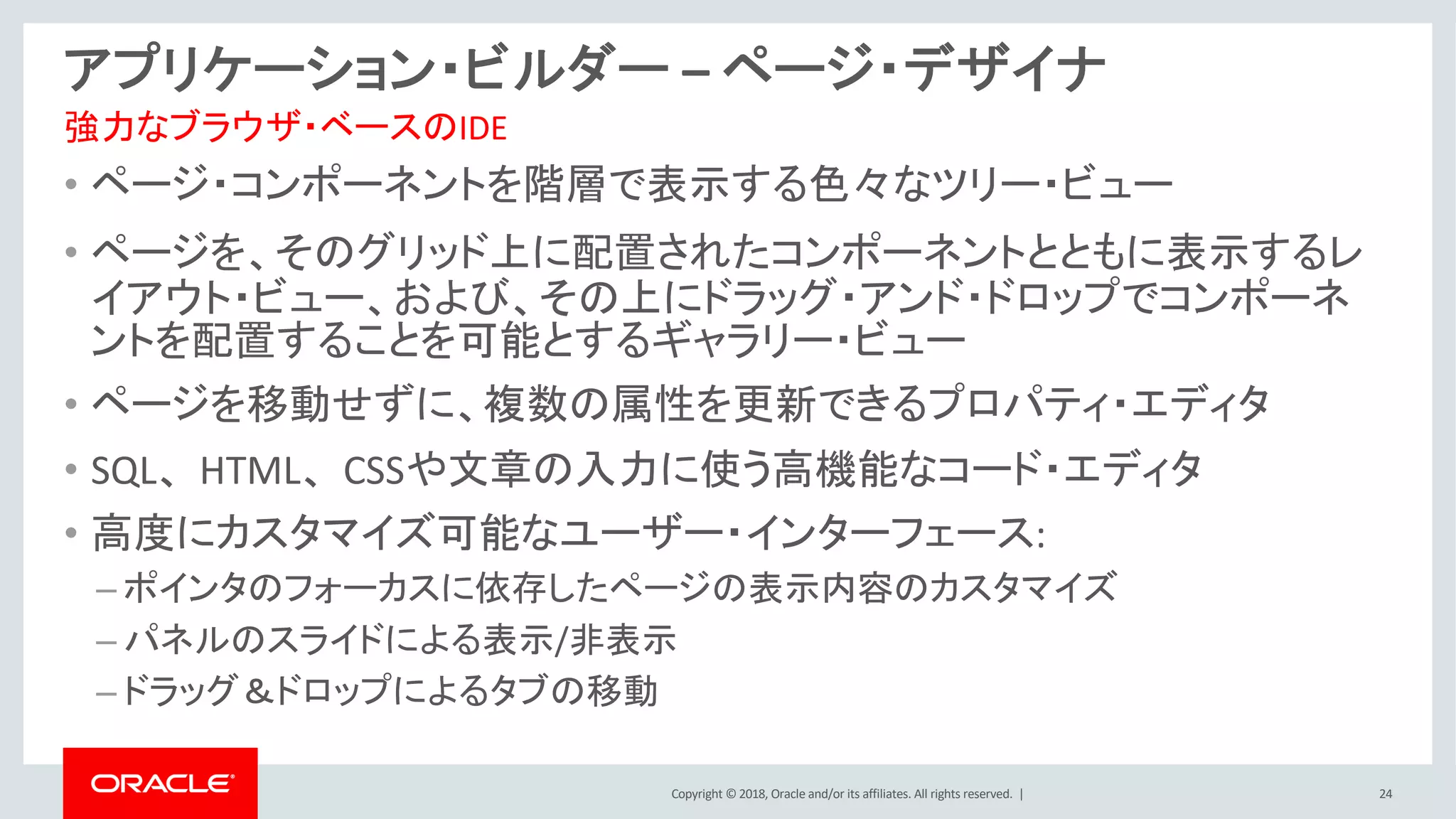 Copyright © 2018, Oracle and/or its affiliates. All rights reserved. | 24
アプリケーション・ビルダー – ページ・デザイナ
• ページ・コンポーネントを階層で表示する色々なツリー・ビュー
• ページを、そのグリッド上に配置されたコンポーネントとともに表示するレ
イアウト・ビュー、および、その上にドラッグ・アンド・ドロップでコンポーネ
ントを配置することを可能とするギャラリー・ビュー
• ページを移動せずに、複数の属性を更新できるプロパティ・エディタ
• SQL、HTML、CSSや文章の入力に使う高機能なコード・エディタ
• 高度にカスタマイズ可能なユーザー・インターフェース:
– ポインタのフォーカスに依存したページの表示内容のカスタマイズ
– パネルのスライドによる表示/非表示
– ドラッグ＆ドロップによるタブの移動
強力なブラウザ・ベースのIDE
 