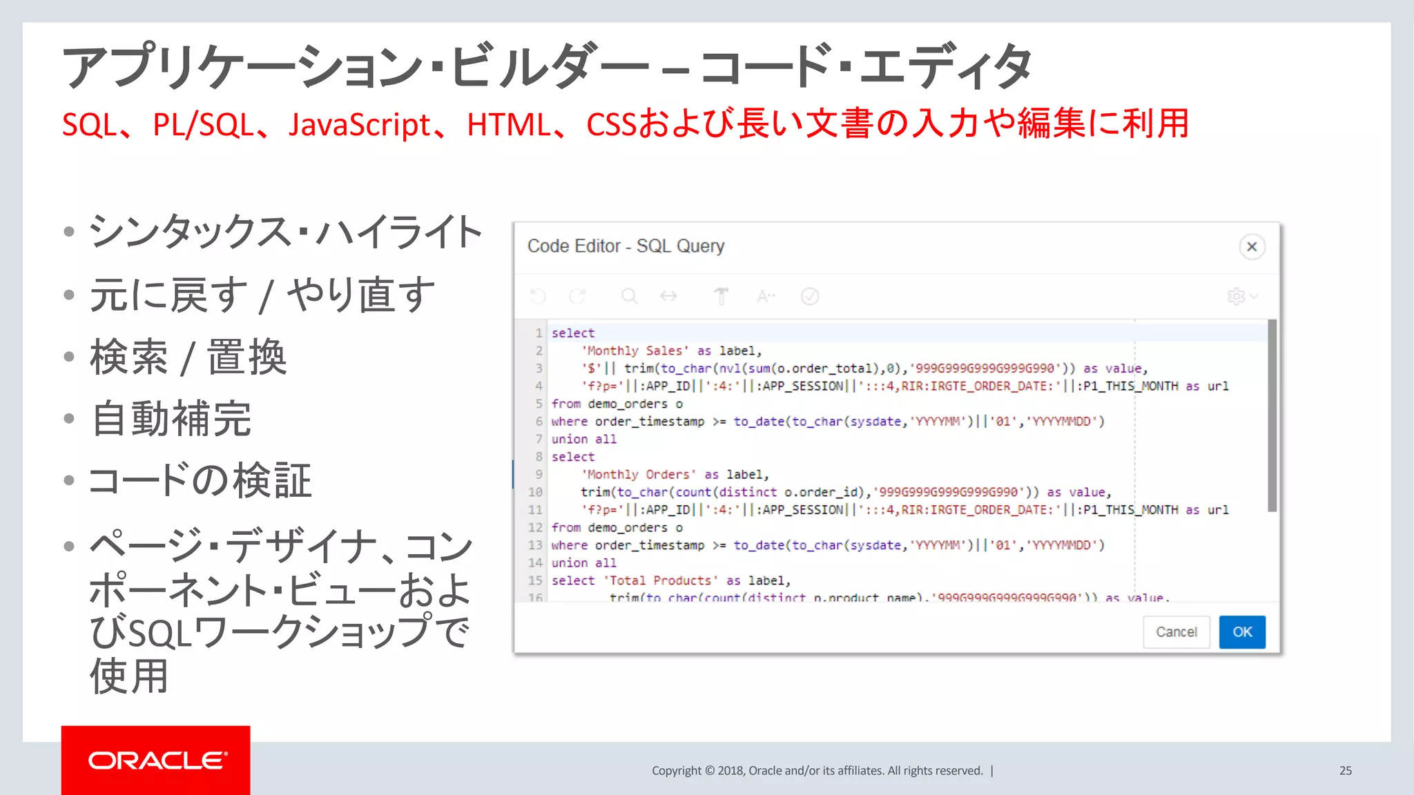 Copyright © 2018, Oracle and/or its affiliates. All rights reserved. | 25
アプリケーション・ビルダー – コード・エディタ
• シンタックス・ハイライト
• 元に戻す / やり直す
• 検索 / 置換
• 自動補完
• コードの検証
• ページ・デザイナ、コン
ポーネント・ビューおよ
びSQLワークショップで
使用
SQL、PL/SQL、JavaScript、HTML、CSSおよび長い文書の入力や編集に利用
 
