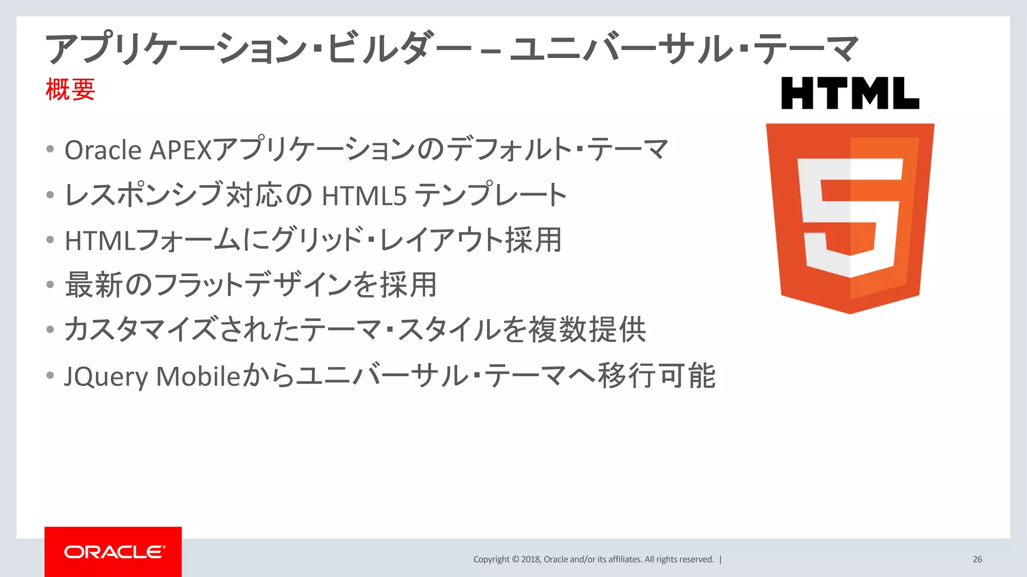 Copyright © 2018, Oracle and/or its affiliates. All rights reserved. | 26
アプリケーション・ビルダー – ユニバーサル・テーマ
• Oracle APEXアプリケーションのデフォルト・テーマ
• レスポンシブ対応の HTML5 テンプレート
• HTMLフォームにグリッド・レイアウト採用
• 最新のフラットデザインを採用
• カスタマイズされたテーマ・スタイルを複数提供
• JQuery Mobileからユニバーサル・テーマへ移行可能
概要
 