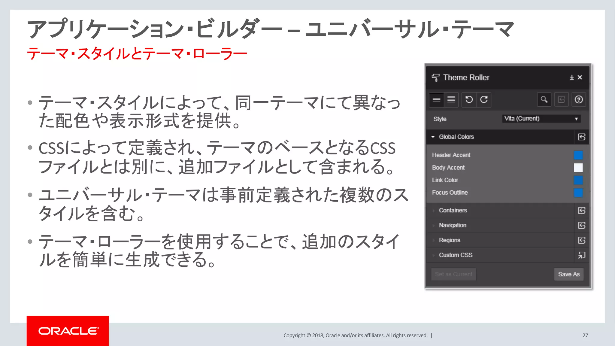 Copyright © 2018, Oracle and/or its affiliates. All rights reserved. | 27
アプリケーション・ビルダー – ユニバーサル・テーマ
• テーマ・スタイルによって、同一テーマにて異なっ
た配色や表示形式を提供。
• CSSによって定義され、テーマのベースとなるCSS
ファイルとは別に、追加ファイルとして含まれる。
• ユニバーサル・テーマは事前定義された複数のス
タイルを含む。
• テーマ・ローラーを使用することで、追加のスタイ
ルを簡単に生成できる。
テーマ・スタイルとテーマ・ローラー
 