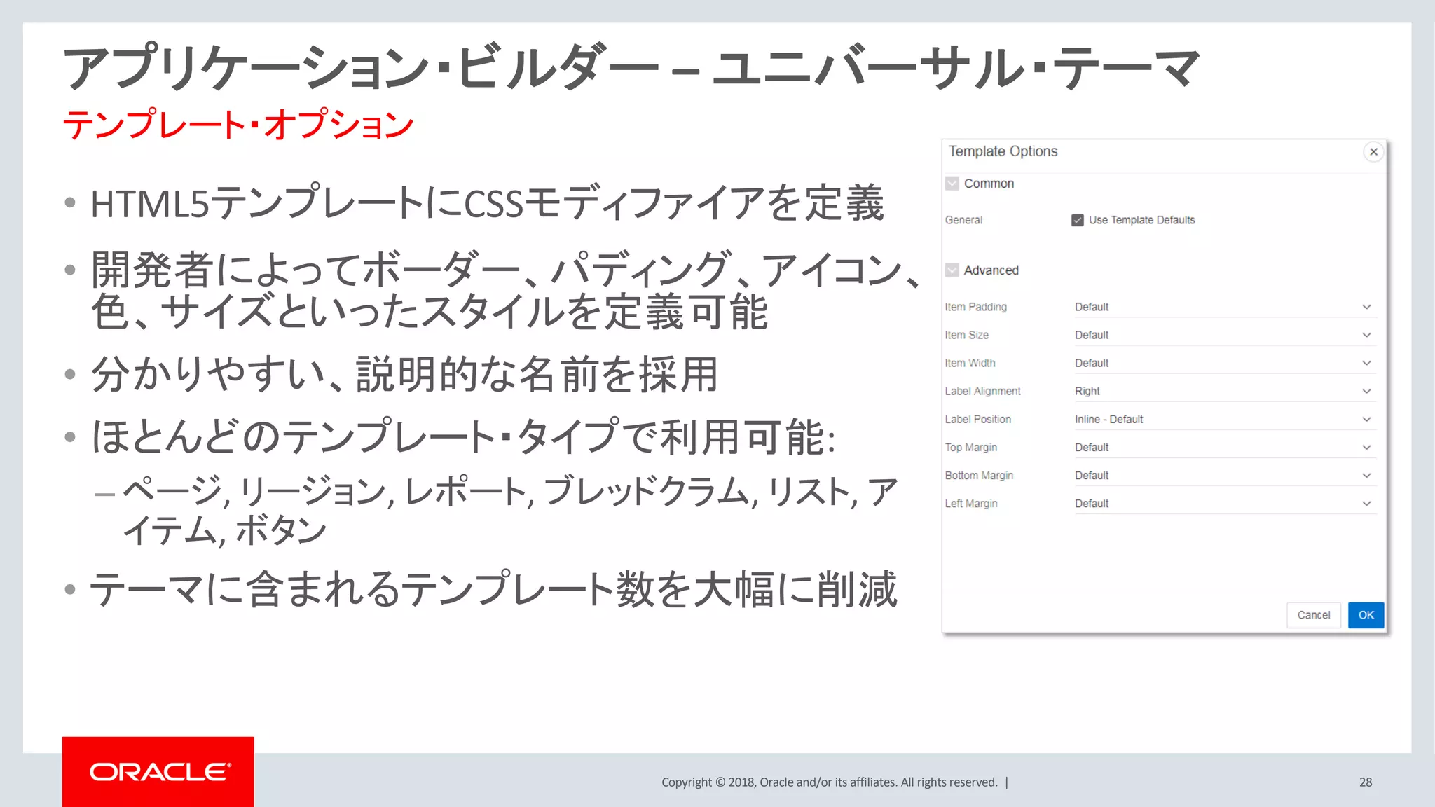 Copyright © 2018, Oracle and/or its affiliates. All rights reserved. | 28
アプリケーション・ビルダー – ユニバーサル・テーマ
テンプレート・オプション
• HTML5テンプレートにCSSモディファイアを定義
• 開発者によってボーダー、パディング、アイコン、
色、サイズといったスタイルを定義可能
• 分かりやすい、説明的な名前を採用
• ほとんどのテンプレート・タイプで利用可能:
– ページ, リージョン, レポート, ブレッドクラム, リスト, ア
イテム, ボタン
• テーマに含まれるテンプレート数を大幅に削減
 