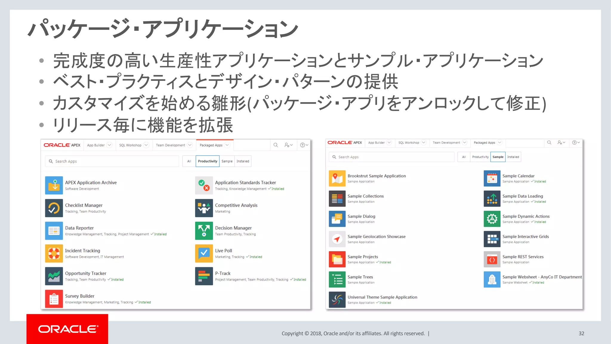 Copyright © 2018, Oracle and/or its affiliates. All rights reserved. | 32
パッケージ・アプリケーション
• 完成度の高い生産性アプリケーションとサンプル・アプリケーション
• ベスト・プラクティスとデザイン・パターンの提供
• カスタマイズを始める雛形(パッケージ・アプリをアンロックして修正)
• リリース毎に機能を拡張
 
