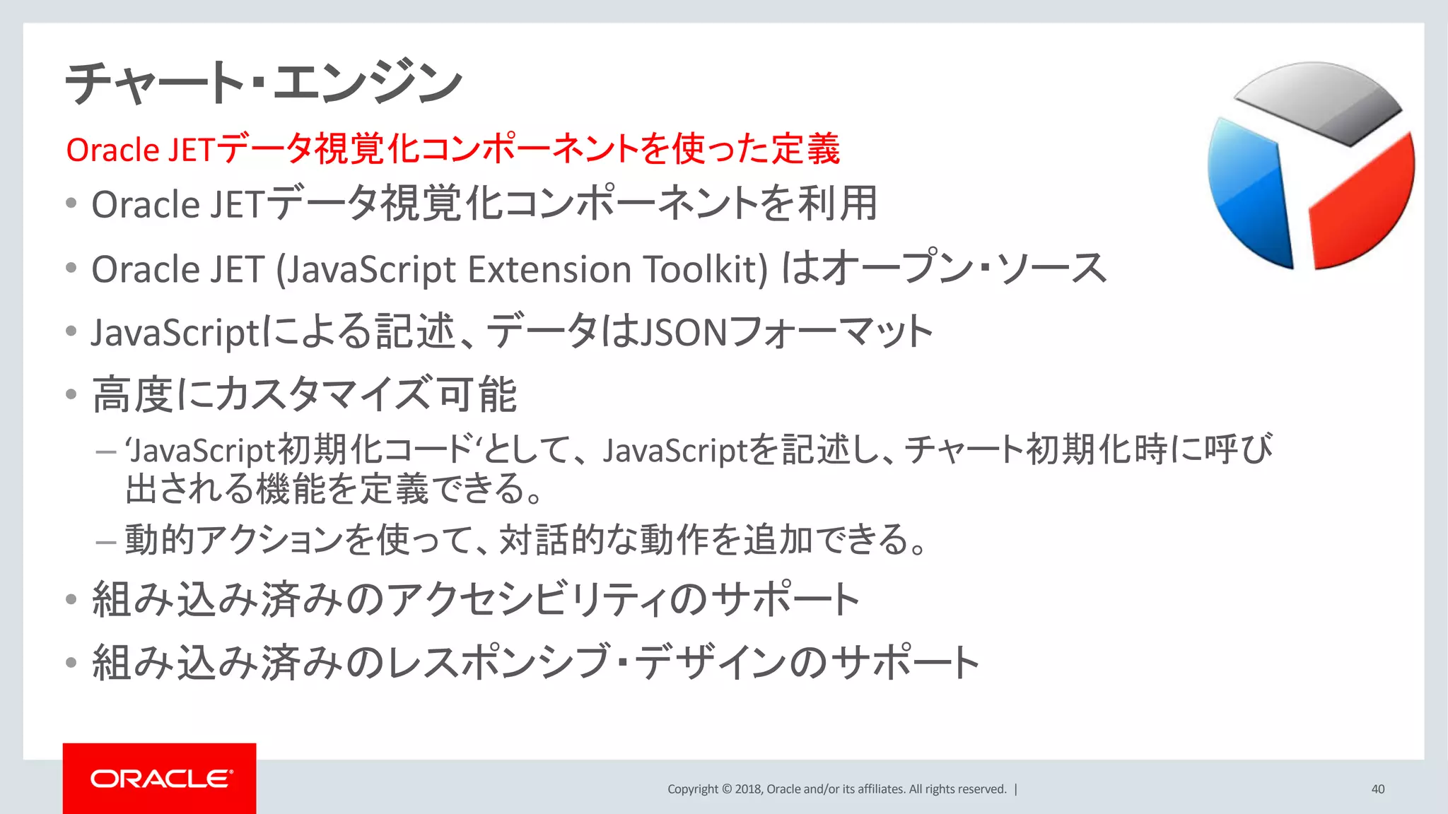 Copyright © 2018, Oracle and/or its affiliates. All rights reserved. | 40
チャート・エンジン
• Oracle JETデータ視覚化コンポーネントを利用
• Oracle JET (JavaScript Extension Toolkit) はオープン・ソース
• JavaScriptによる記述、データはJSONフォーマット
• 高度にカスタマイズ可能
– ‘JavaScript初期化コード‘として、 JavaScriptを記述し、チャート初期化時に呼び
出される機能を定義できる。
– 動的アクションを使って、対話的な動作を追加できる。
• 組み込み済みのアクセシビリティのサポート
• 組み込み済みのレスポンシブ・デザインのサポート
Oracle JETデータ視覚化コンポーネントを使った定義
 