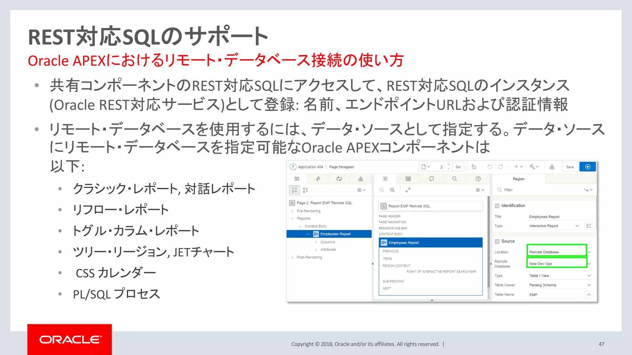 Copyright © 2018, Oracle and/or its affiliates. All rights reserved. |
• 共有コンポーネントのREST対応SQLにアクセスして、REST対応SQLのインスタンス
(Oracle REST対応サービス)として登録: 名前、エンドポイントURLおよび認証情報
• リモート・データベースを使用するには、データ・ソースとして指定する。データ・ソース
にリモート・データベースを指定可能なOracle APEXコンポーネントは
以下:
• クラシック・レポート, 対話レポート
• リフロー・レポート
• トグル・カラム・レポート
• ツリー・リージョン, JETチャート
• CSS カレンダー
• PL/SQL プロセス
47
REST対応SQLのサポート
Oracle APEXにおけるリモート・データベース接続の使い方
 