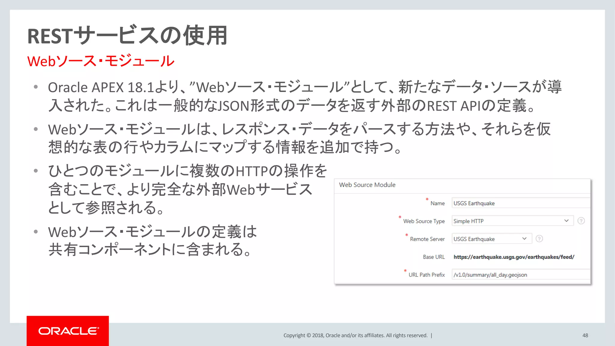 Copyright © 2018, Oracle and/or its affiliates. All rights reserved. |
• Oracle APEX 18.1より、”Webソース・モジュール”として、新たなデータ・ソースが導
入された。これは一般的なJSON形式のデータを返す外部のREST APIの定義。
• Webソース・モジュールは、レスポンス・データをパースする方法や、それらを仮
想的な表の行やカラムにマップする情報を追加で持つ。
• ひとつのモジュールに複数のHTTPの操作を
含むことで、より完全な外部Webサービス
として参照される。
• Webソース・モジュールの定義は
共有コンポーネントに含まれる。
48
RESTサービスの使用
Webソース・モジュール
 