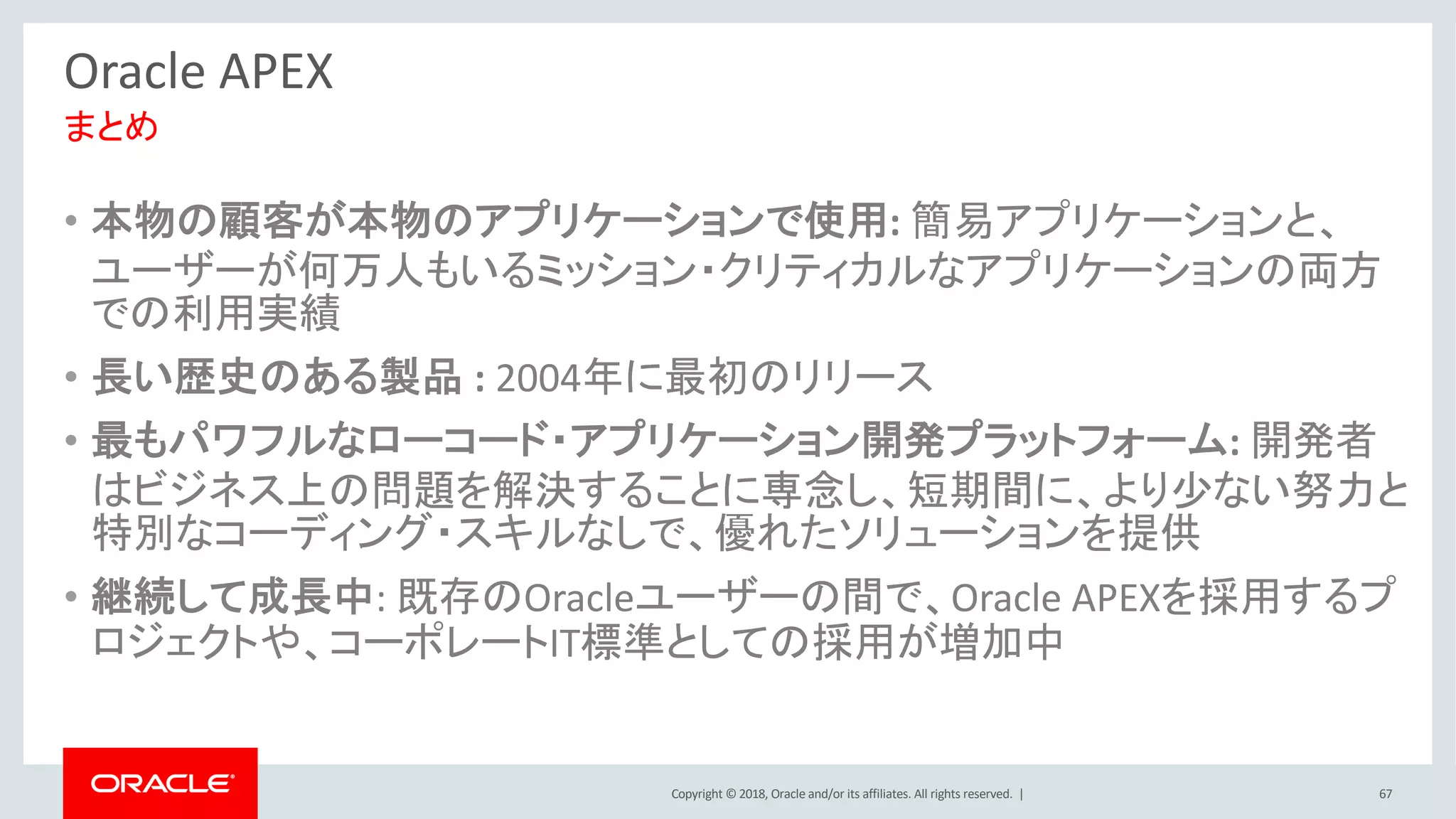 Copyright © 2018, Oracle and/or its affiliates. All rights reserved. | 67
Oracle APEX
• 本物の顧客が本物のアプリケーションで使用: 簡易アプリケーションと、
ユーザーが何万人もいるミッション・クリティカルなアプリケーションの両方
での利用実績
• 長い歴史のある製品 : 2004年に最初のリリース
• 最もパワフルなローコード・アプリケーション開発プラットフォーム: 開発者
はビジネス上の問題を解決することに専念し、短期間に、より少ない努力と
特別なコーディング・スキルなしで、優れたソリューションを提供
• 継続して成長中: 既存のOracleユーザーの間で、Oracle APEXを採用するプ
ロジェクトや、コーポレートIT標準としての採用が増加中
まとめ
 