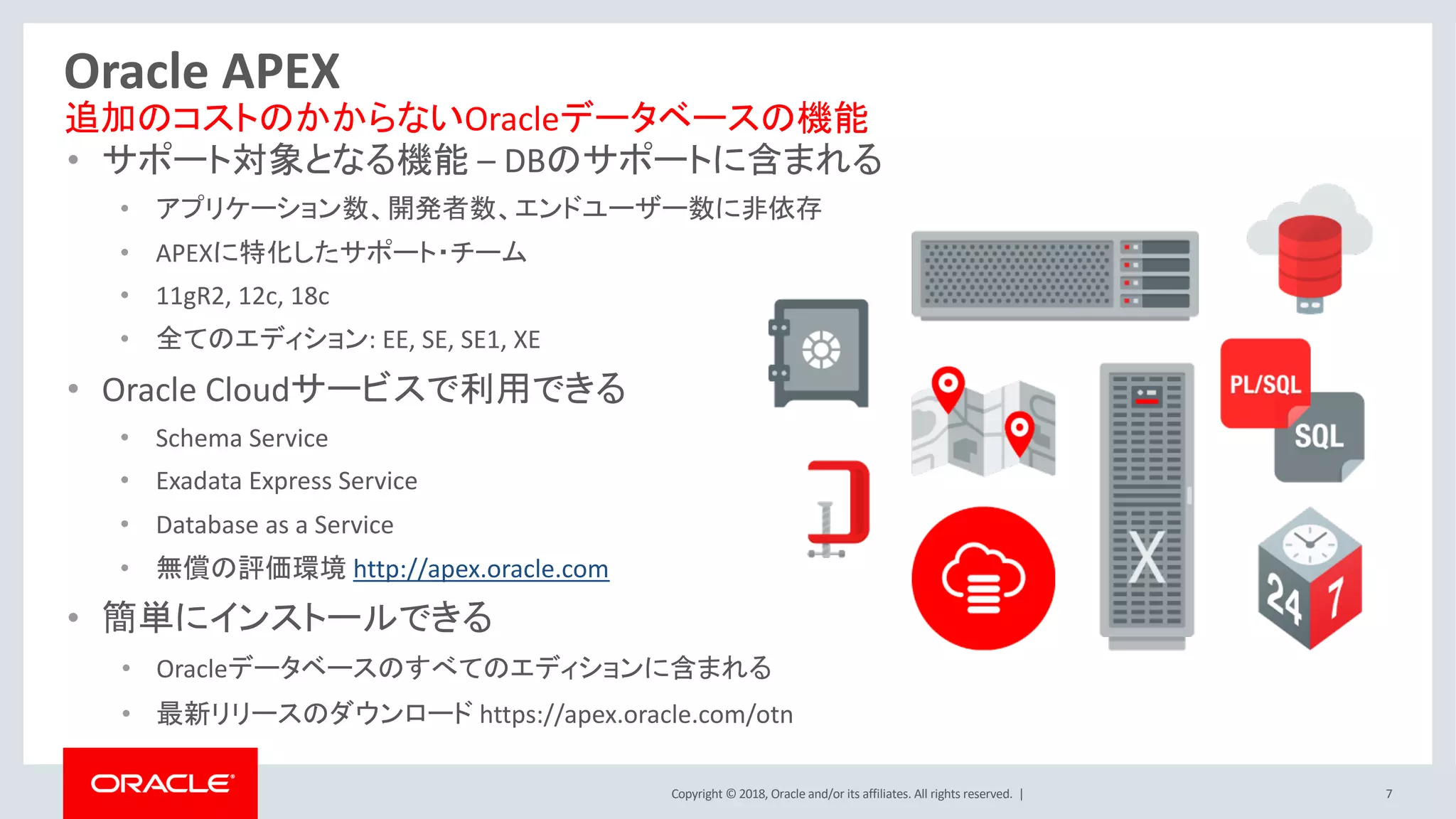 Copyright © 2018, Oracle and/or its affiliates. All rights reserved. | 7
Oracle APEX
• サポート対象となる機能 – DBのサポートに含まれる
• アプリケーション数、開発者数、エンドユーザー数に非依存
• APEXに特化したサポート・チーム
• 11gR2, 12c, 18c
• 全てのエディション: EE, SE, SE1, XE
• Oracle Cloudサービスで利用できる
• Schema Service
• Exadata Express Service
• Database as a Service
• 無償の評価環境 http://apex.oracle.com
• 簡単にインストールできる
• Oracleデータベースのすべてのエディションに含まれる
• 最新リリースのダウンロード https://apex.oracle.com/otn
追加のコストのかからないOracleデータベースの機能
 