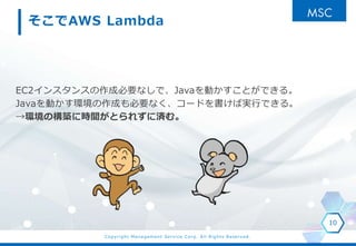 Copyright Management Service Corp. All Rights Reserved.
そこでAWS Lambda
EC2インスタンスの作成必要なしで、Javaを動かすことができる。
Javaを動かす環境の作成も必要なく、コードを書けば実行できる。
→環境の構築に時間がとられずに済む。
10
 