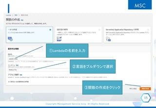 Copyright Management Service Corp. All Rights Reserved.
15
①Lambdaの名前を入力
②言語をプルダウンで選択
③関数の作成をクリック
 