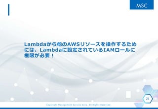 Copyright Management Service Corp. All Rights Reserved.
Lambdaから他のAWSリソースを操作するため
には、Lambdaに設定されているIAMロールに
権限が必要！
21
 