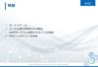 Copyright Management Service Corp. All Rights Reserved.
特徴
• オートスケール
• コードの実行時間のみの課金
• AWSサービスと連携させることが簡単
• サポートされている言語
29
 
