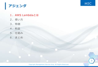 Copyright Management Service Corp. All Rights Reserved.
１．AWS Lambdaとは
２．使い方
３．特徴
４．料金
５．仕組み
６．まとめ
3
アジェンダ
 