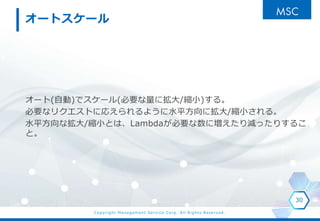 Copyright Management Service Corp. All Rights Reserved.
オートスケール
オート(自動)でスケール(必要な量に拡大/縮小)する。
必要なリクエストに応えられるように水平方向に拡大/縮小される。
水平方向な拡大/縮小とは、Lambdaが必要な数に増えたり減ったりするこ
と。
30
 