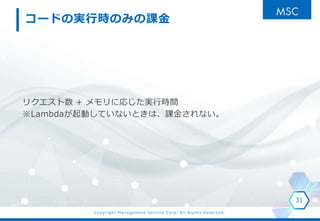Copyright Management Service Corp. All Rights Reserved.
コードの実行時のみの課金
リクエスト数 + メモリに応じた実行時間
※Lambdaが起動していないときは、課金されない。
31
 