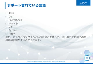 Copyright Management Service Corp. All Rights Reserved.
サポートされている言語
• Java
• Go
• PowerShell
• Node.js
• C#
• Python
• Ruby
また、カスタムランタイムという仕組みを使って、少し努力すればその他
の言語も動かすことができます。
33
 