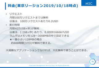 Copyright Management Service Corp. All Rights Reserved.
料金(東京リージョン2019/10/18時点)
• リクエスト
月間100万リクエストまでは無料
以後は、100万リクエストあたり0.2USD
• 実行時間
月間40万(GB×秒)が無料
以後は、1 (GB×秒) あたり、0.0000166667USD
ラムダはメモリを128～3008MBの中で設定できる
★一番小さい128MBの場合
約888時間(37日)が無料で使える。
大規模なアプリケーションでなければ、大抵無料で使うことができる。
35
 