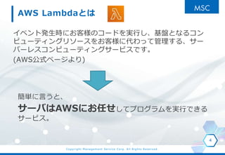 Copyright Management Service Corp. All Rights Reserved.
AWS Lambdaとは
イベント発生時にお客様のコードを実行し、基盤となるコン
ピューティングリソースをお客様に代わって管理する、サー
バーレスコンピューティングサービスです。
(AWS公式ページより)
4
簡単に言うと、
サーバはAWSにお任せしてプログラムを実行できる
サービス。
 