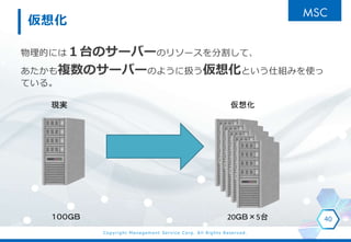 Copyright Management Service Corp. All Rights Reserved.
仮想化
物理的には１台のサーバーのリソースを分割して、
あたかも複数のサーバーのように扱う仮想化という仕組みを使っ
ている。
40
現実 仮想化
１００ＧＢ 20ＧＢ×5台
 