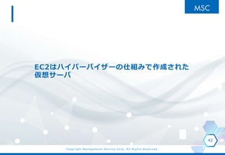 Copyright Management Service Corp. All Rights Reserved.
EC2はハイパーバイザーの仕組みで作成された
仮想サーバ
42
 