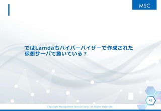 Copyright Management Service Corp. All Rights Reserved.
ではLamdaもハイパーバイザーで作成された
仮想サーバで動いている？
43
 