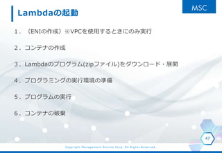 Copyright Management Service Corp. All Rights Reserved.
Lambdaの起動
１．（ENIの作成）※VPCを使用するときにのみ実行
２．コンテナの作成
３．Lambdaのプログラム(zipファイル)をダウンロード・展開
４．プログラミングの実行環境の準備
５．プログラムの実行
６．コンテナの破棄
47
 