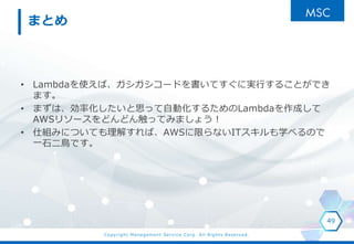Copyright Management Service Corp. All Rights Reserved.
まとめ
• Lambdaを使えば、ガシガシコードを書いてすぐに実行することができ
ます。
• まずは、効率化したいと思って自動化するためのLambdaを作成して
AWSリソースをどんどん触ってみましょう！
• 仕組みについても理解すれば、AWSに限らないITスキルも学べるので
一石二鳥です。
49
 