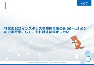 Copyright Management Service Corp. All Rights Reserved.
特定のEC2インスタンスを毎週月曜の9:00～18:00
のみ実行中にして、それ以外は停止したい
7
 