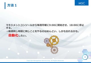 Copyright Management Service Corp. All Rights Reserved.
方法１
マネジメントコンソールから毎週月曜に9:00に開始させ、18:00に停止
する。
→毎週同じ時間に同じことをやるのはめんどい、しかも忘れるかも。
自動化したい。
8
 