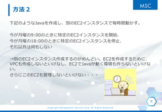 Copyright Management Service Corp. All Rights Reserved.
方法２
下記のようなJavaを作成し、別のEC2インスタンスで毎時間動かす。
今が月曜の9:00のときに特定のEC2インスタンスを開始、
今が月曜の18:00のときに特定のEC2インスタンスを停止、
それ以外は何もしない
→別のEC2インスタンス作成するのがめんどい。EC2を作成するために、
VPCも作成しないといけなし、EC2でJavaが動く環境も作らないといけな
い。
さらにこのEC2も管理しないといけない・・・
9
 