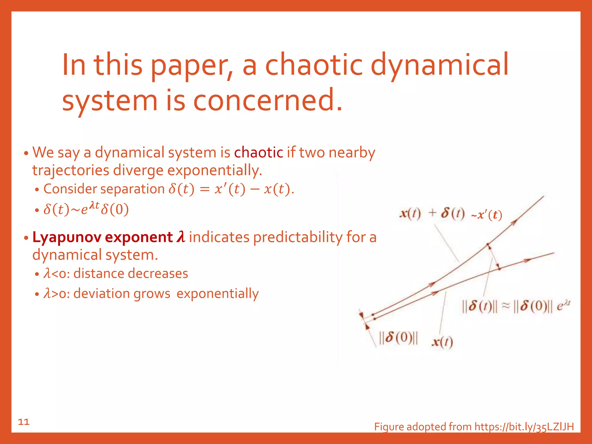 ~𝒙′(𝒕)
In this paper, a chaotic dynamical
system is concerned.
• We say a dynamical system is chaotic if two nearby
trajectories diverge exponentially.
• Consider separation 𝛿(𝑡) = 𝑥′
(𝑡) − 𝑥(𝑡).
• 𝛿 𝑡 ~𝑒 𝝀𝑡
𝛿 0
• Lyapunov exponent 𝝀 indicates predictability for a
dynamical system.
• 𝜆<0: distance decreases
• 𝜆>0: deviation grows exponentially
Figure adopted from https://bit.ly/35LZlJH11
 
