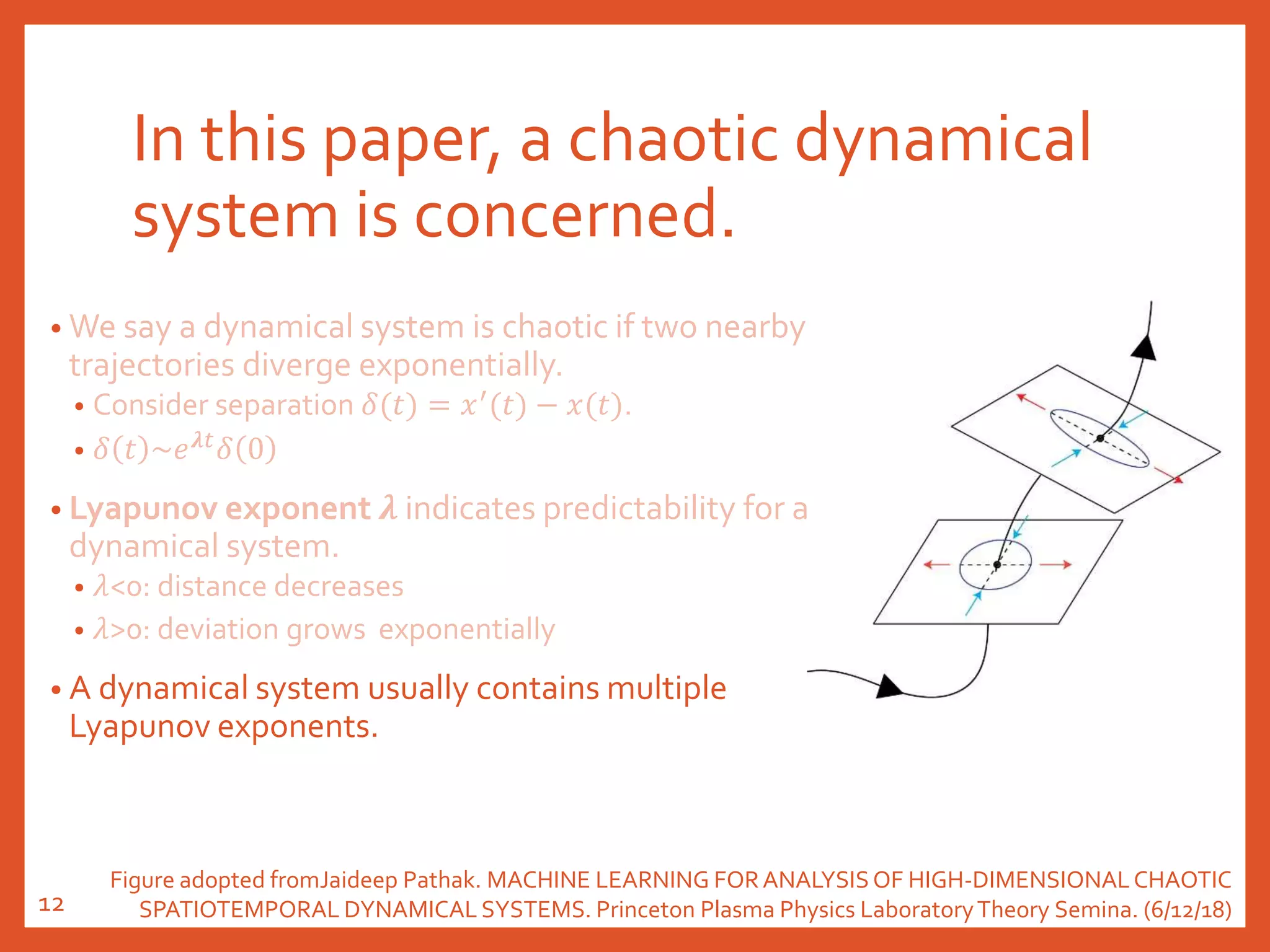 In this paper, a chaotic dynamical
system is concerned.
• We say a dynamical system is chaotic if two nearby
trajectories diverge exponentially.
• Consider separation 𝛿(𝑡) = 𝑥′
(𝑡) − 𝑥(𝑡).
• 𝛿 𝑡 ~𝑒 𝝀𝑡
𝛿 0
• Lyapunov exponent 𝝀 indicates predictability for a
dynamical system.
• 𝜆<0: distance decreases
• 𝜆>0: deviation grows exponentially
• A dynamical system usually contains multiple
Lyapunov exponents.
Figure adopted fromJaideep Pathak. MACHINE LEARNING FORANALYSISOF HIGH-DIMENSIONALCHAOTIC
SPATIOTEMPORAL DYNAMICAL SYSTEMS. Princeton Plasma Physics LaboratoryTheory Semina. (6/12/18)12
 