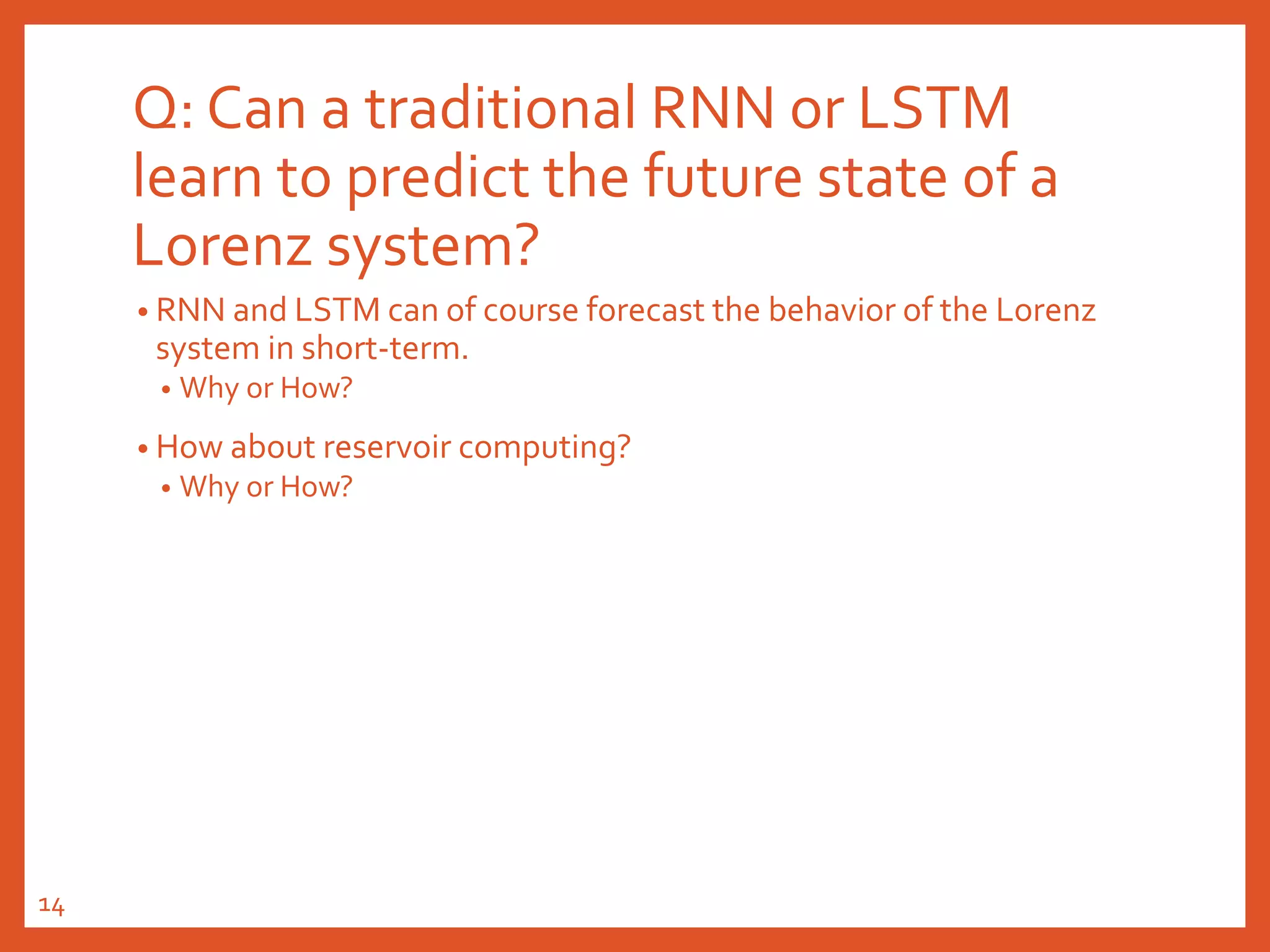 Q: Can a traditional RNN or LSTM
learn to predict the future state of a
Lorenz system?
• RNN and LSTM can of course forecast the behavior of the Lorenz
system in short-term.
• Why or How?
• How about reservoir computing?
• Why or How?
14
 