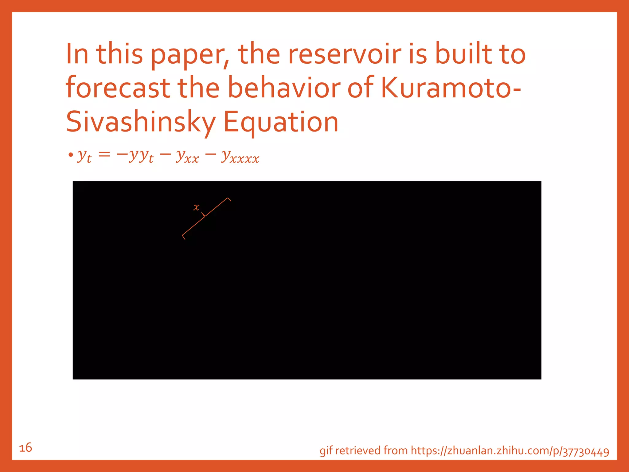 In this paper, the reservoir is built to
forecast the behavior of Kuramoto-
Sivashinsky Equation
• 𝑦𝑡 = −𝑦𝑦𝑡 − 𝑦𝑥𝑥 − 𝑦𝑥𝑥𝑥𝑥
gif retrieved from https://zhuanlan.zhihu.com/p/37730449
𝑥
16
 