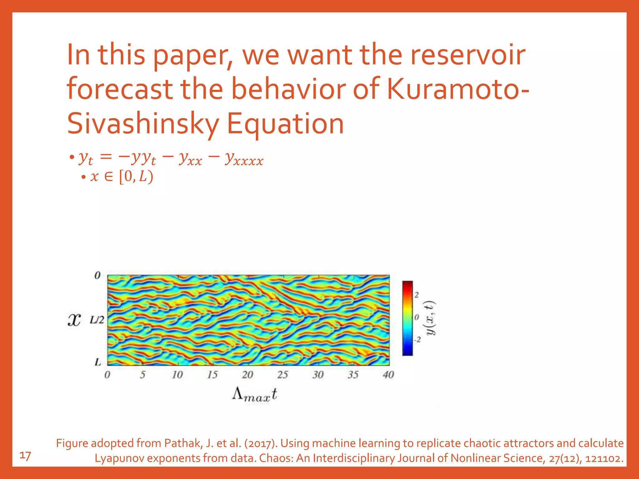 In this paper, we want the reservoir
forecast the behavior of Kuramoto-
Sivashinsky Equation
• 𝑦𝑡 = −𝑦𝑦𝑡 − 𝑦𝑥𝑥 − 𝑦𝑥𝑥𝑥𝑥
• 𝑥 ∈ [0, 𝐿)
Figure adopted from Pathak, J. et al. (2017). Using machine learning to replicate chaotic attractors and calculate
Lyapunov exponents from data. Chaos: An Interdisciplinary Journal of Nonlinear Science, 27(12), 121102.17
 