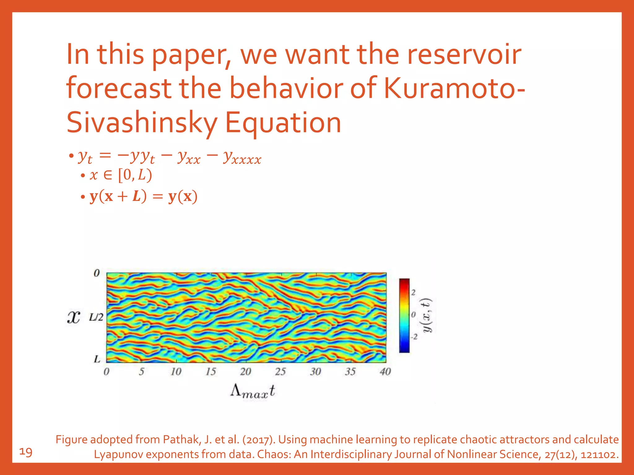 In this paper, we want the reservoir
forecast the behavior of Kuramoto-
Sivashinsky Equation
• 𝑦𝑡 = −𝑦𝑦𝑡 − 𝑦𝑥𝑥 − 𝑦𝑥𝑥𝑥𝑥
• 𝑥 ∈ [0, 𝐿)
• 𝐲 𝐱 + 𝑳 = 𝐲(𝐱)
Figure adopted from Pathak, J. et al. (2017). Using machine learning to replicate chaotic attractors and calculate
Lyapunov exponents from data. Chaos: An Interdisciplinary Journal of Nonlinear Science, 27(12), 121102.19
 
