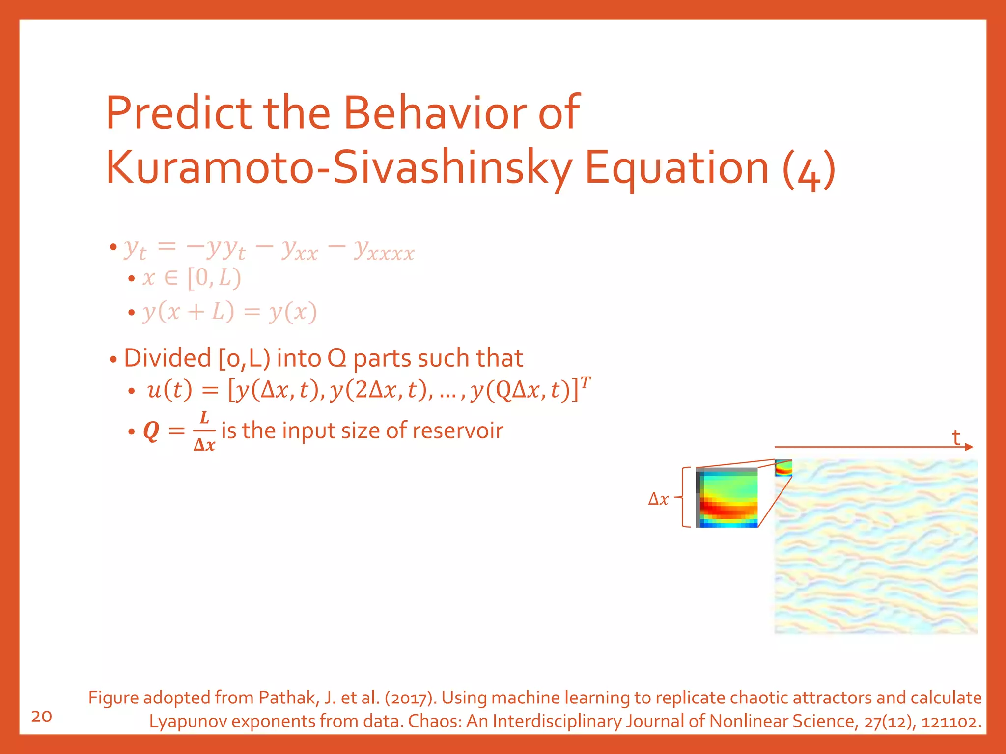 Predict the Behavior of
Kuramoto-Sivashinsky Equation (4)
• 𝑦𝑡 = −𝑦𝑦𝑡 − 𝑦𝑥𝑥 − 𝑦𝑥𝑥𝑥𝑥
• 𝑥 ∈ [0, 𝐿)
• 𝑦 𝑥 + 𝐿 = 𝑦(𝑥)
• Divided [0,L) into Q parts such that
• 𝑢 𝑡 = 𝑦 Δ𝑥, 𝑡 , 𝑦 2Δ𝑥, 𝑡 , … , 𝑦(QΔ𝑥, 𝑡) 𝑇
• 𝑸 =
𝑳
𝚫𝒙
is the input size of reservoir
Δ𝑥
t
Figure adopted from Pathak, J. et al. (2017). Using machine learning to replicate chaotic attractors and calculate
Lyapunov exponents from data. Chaos: An Interdisciplinary Journal of Nonlinear Science, 27(12), 121102.20
 