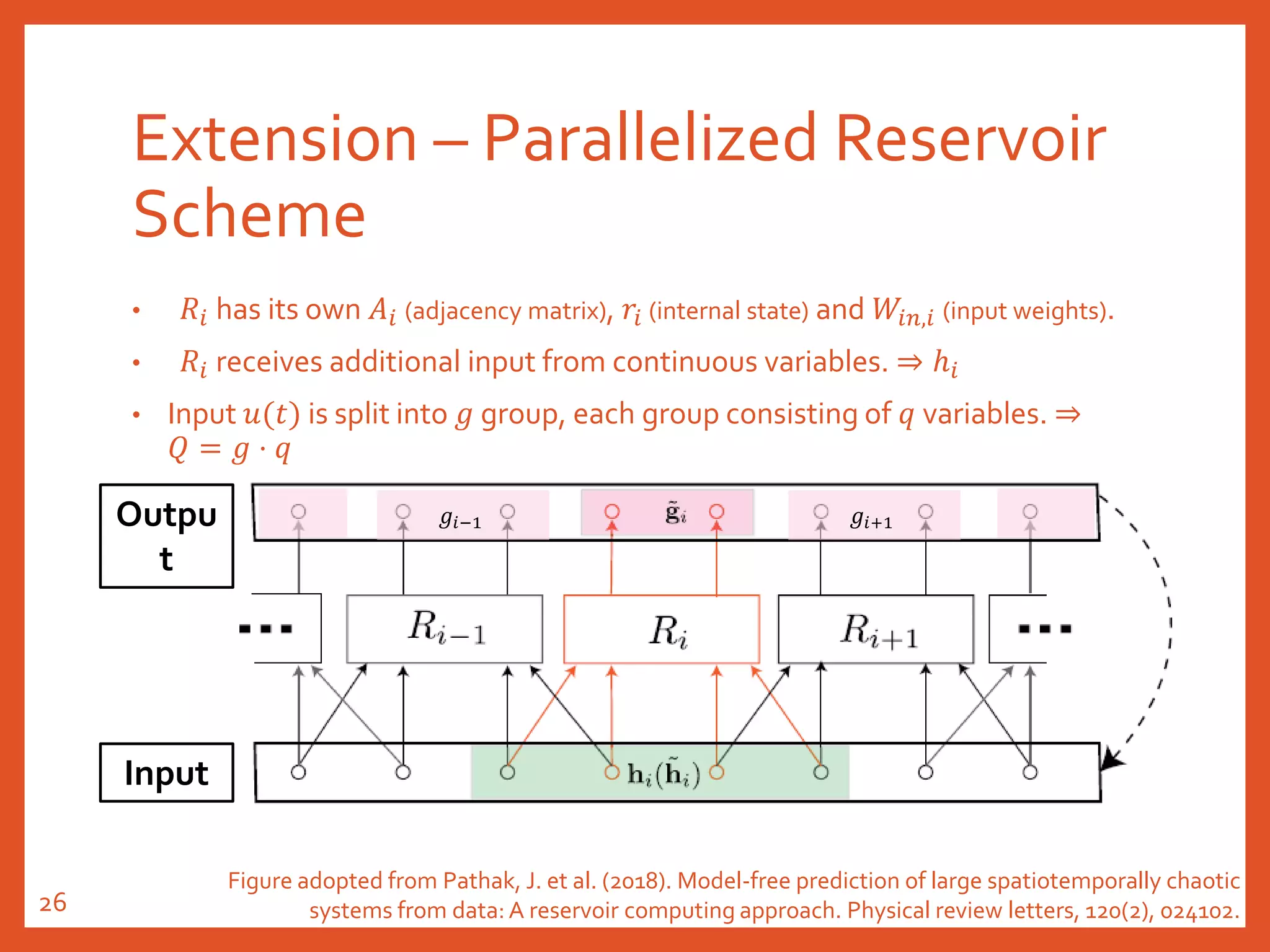 Outpu
t
Extension – Parallelized Reservoir
Scheme
• 𝑅𝑖 has its own 𝐴𝑖 (adjacency matrix), 𝑟𝑖 (internal state) and 𝑊𝑖𝑛,𝑖 (input weights).
• 𝑅𝑖 receives additional input from continuous variables. ⇒ ℎ𝑖
• Input 𝑢(𝑡) is split into 𝑔 group, each group consisting of 𝑞 variables. ⇒
𝑄 = 𝑔 ⋅ 𝑞
Input
𝑔𝑖−1 𝑔𝑖+1
Figure adopted from Pathak, J. et al. (2018). Model-free prediction of large spatiotemporally chaotic
systems from data: A reservoir computing approach. Physical review letters, 120(2), 024102.26
 
