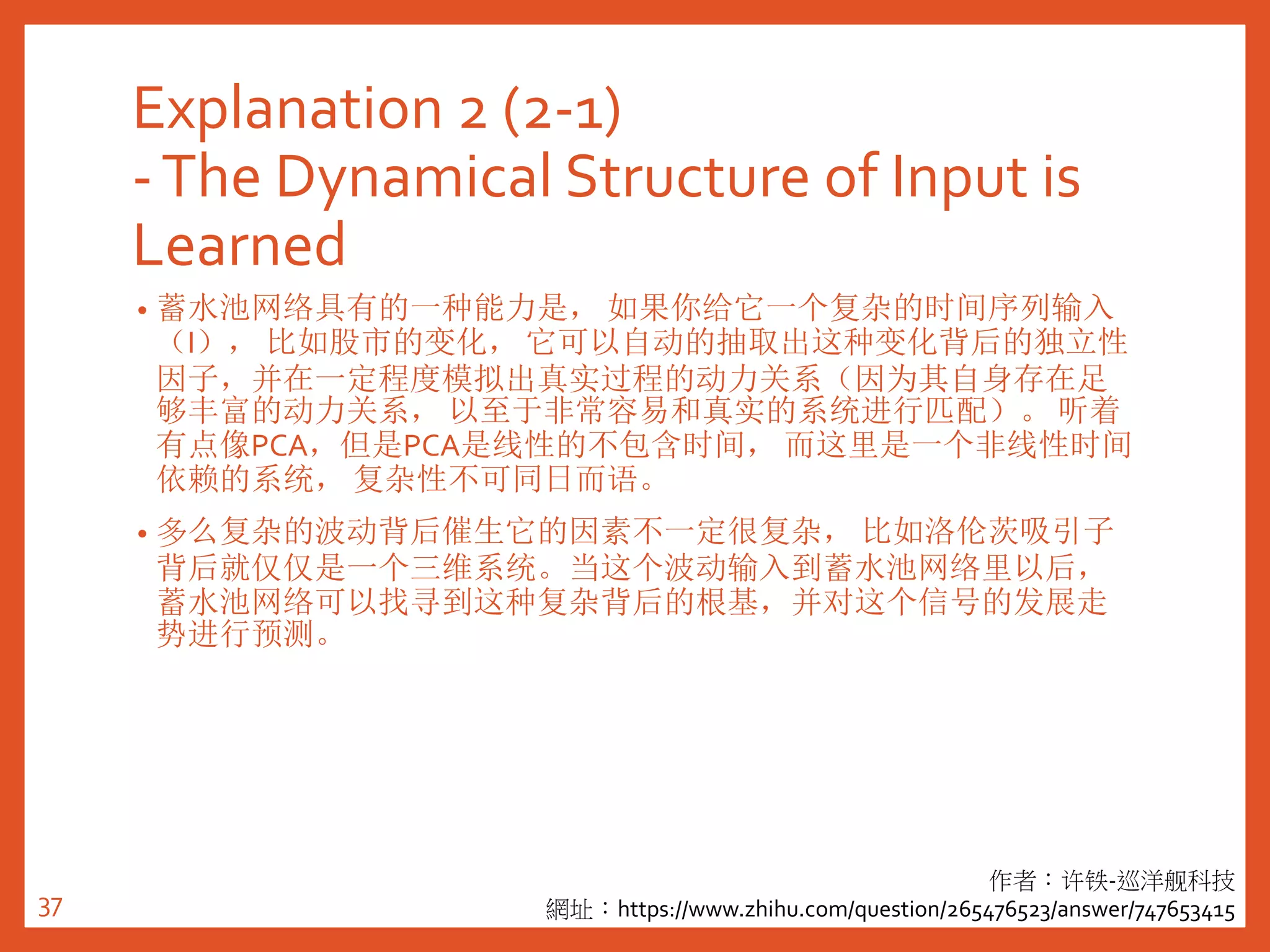 Explanation 2 (2-1)
-The Dynamical Structure of Input is
Learned
• 蓄水池网络具有的一种能力是， 如果你给它一个复杂的时间序列输入
（I）， 比如股市的变化， 它可以自动的抽取出这种变化背后的独立性
因子，并在一定程度模拟出真实过程的动力关系（因为其自身存在足
够丰富的动力关系， 以至于非常容易和真实的系统进行匹配）。 听着
有点像PCA，但是PCA是线性的不包含时间， 而这里是一个非线性时间
依赖的系统， 复杂性不可同日而语。
• 多么复杂的波动背后催生它的因素不一定很复杂， 比如洛伦茨吸引子
背后就仅仅是一个三维系统。当这个波动输入到蓄水池网络里以后，
蓄水池网络可以找寻到这种复杂背后的根基，并对这个信号的发展走
势进行预测。
作者：许铁-巡洋舰科技
網址：https://www.zhihu.com/question/265476523/answer/74765341537
 