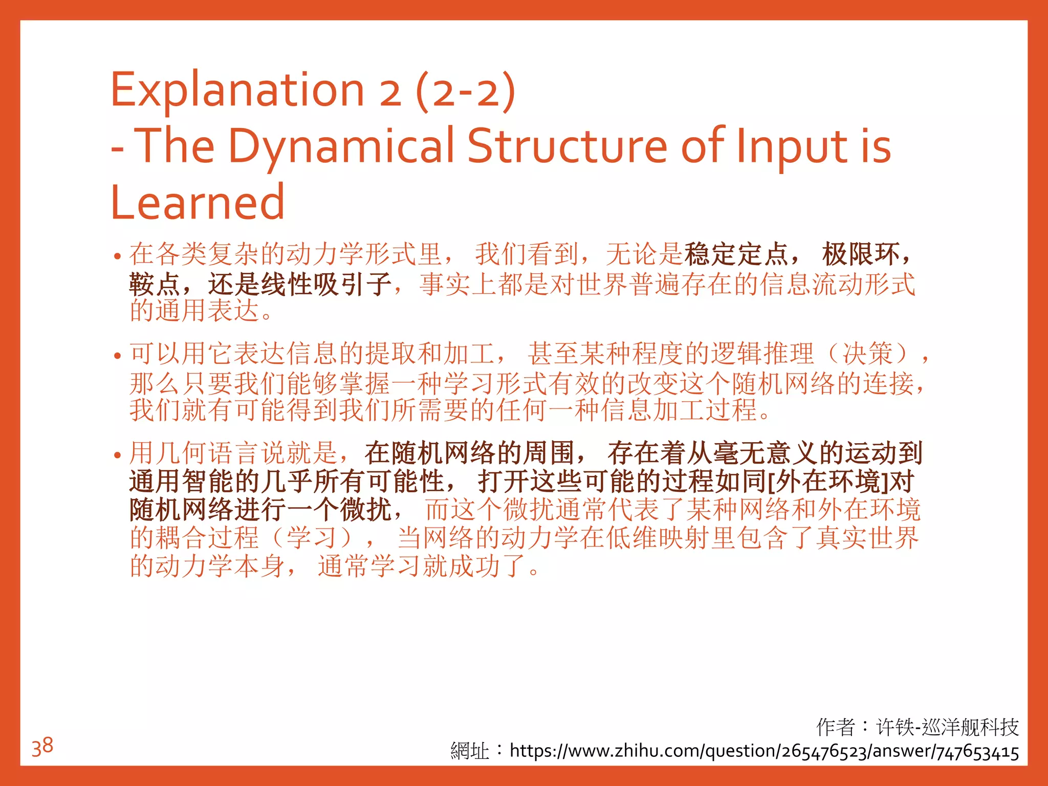Explanation 2 (2-2)
-The Dynamical Structure of Input is
Learned
• 在各类复杂的动力学形式里， 我们看到，无论是稳定定点， 极限环，
鞍点，还是线性吸引子，事实上都是对世界普遍存在的信息流动形式
的通用表达。
• 可以用它表达信息的提取和加工， 甚至某种程度的逻辑推理（决策），
那么只要我们能够掌握一种学习形式有效的改变这个随机网络的连接，
我们就有可能得到我们所需要的任何一种信息加工过程。
• 用几何语言说就是，在随机网络的周围， 存在着从毫无意义的运动到
通用智能的几乎所有可能性， 打开这些可能的过程如同[外在环境]对
随机网络进行一个微扰， 而这个微扰通常代表了某种网络和外在环境
的耦合过程（学习）， 当网络的动力学在低维映射里包含了真实世界
的动力学本身， 通常学习就成功了。
作者：许铁-巡洋舰科技
網址：https://www.zhihu.com/question/265476523/answer/74765341538
 
