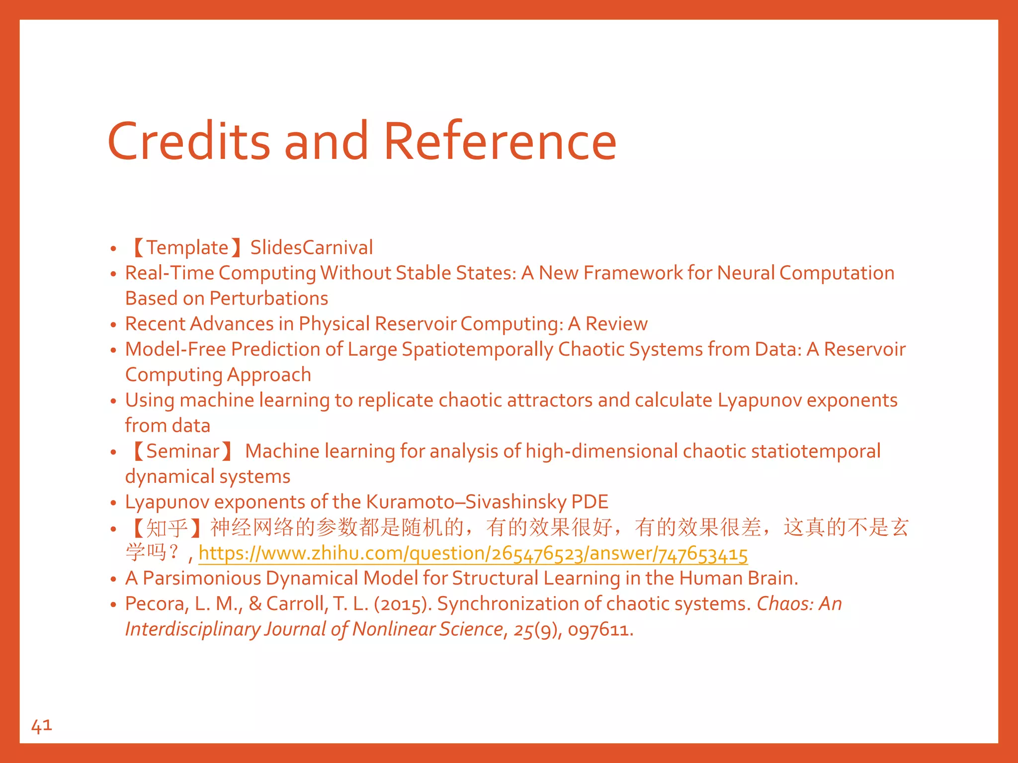 Credits and Reference
• 【Template】SlidesCarnival
• Real-Time ComputingWithout Stable States: A New Framework for Neural Computation
Based on Perturbations
• Recent Advances in Physical Reservoir Computing: A Review
• Model-Free Prediction of Large Spatiotemporally Chaotic Systems from Data: A Reservoir
Computing Approach
• Using machine learning to replicate chaotic attractors and calculate Lyapunov exponents
from data
• 【Seminar】 Machine learning for analysis of high-dimensional chaotic statiotemporal
dynamical systems
• Lyapunov exponents of the Kuramoto–Sivashinsky PDE
• 【知乎】神经网络的参数都是随机的，有的效果很好，有的效果很差，这真的不是玄
学吗？, https://www.zhihu.com/question/265476523/answer/747653415
• A Parsimonious Dynamical Model for Structural Learning in the Human Brain.
• Pecora, L. M., & Carroll,T. L. (2015). Synchronization of chaotic systems. Chaos: An
Interdisciplinary Journal of Nonlinear Science, 25(9), 097611.
41
 