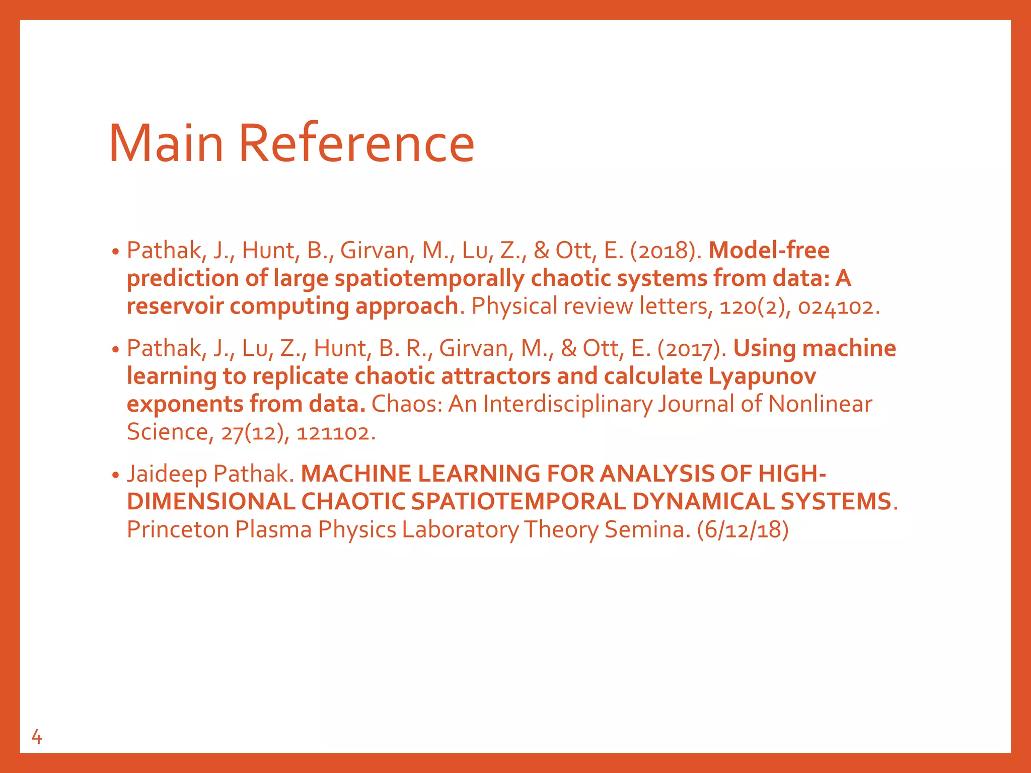 Main Reference
• Pathak, J., Hunt, B., Girvan, M., Lu, Z., & Ott, E. (2018). Model-free
prediction of large spatiotemporally chaotic systems from data: A
reservoir computing approach. Physical review letters, 120(2), 024102.
• Pathak, J., Lu, Z., Hunt, B. R., Girvan, M., & Ott, E. (2017). Using machine
learning to replicate chaotic attractors and calculate Lyapunov
exponents from data. Chaos: An Interdisciplinary Journal of Nonlinear
Science, 27(12), 121102.
• Jaideep Pathak. MACHINE LEARNING FOR ANALYSIS OF HIGH-
DIMENSIONAL CHAOTIC SPATIOTEMPORAL DYNAMICAL SYSTEMS.
Princeton Plasma Physics Laboratory Theory Semina. (6/12/18)
4
 