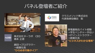 パネル登壇者ご紹介
株式会社ヌーラボ CEO
橋本 正徳
劇団→プログラマー
→創業社長
“ひらめき行動タイプ”
クラスメソッド株式会社
代表取締役横田 聡
家電量販店バイト経験
→学生ベンチャー手伝い
→ITインストラクター
→創業社長
“ビジネスがわかる理系”
 