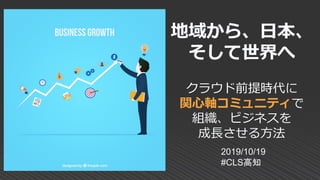 地域から、日本、
そして世界へ
クラウド前提時代に
関心軸コミュニティで
組織、ビジネスを
成長させる方法
2019/10/19
#CLS高知
 