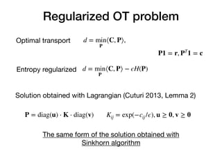 Regularized OT problem
d = min
P
⟨C, P⟩,
d = min
P
⟨C, P⟩ − ϵH(P)
Optimal transport
Entropy regularized
Solution obtained with Lagrangian (Cuturi 2013, Lemma 2)
P = diag(u) ⋅ K ⋅ diag(v) Kij = exp(−cij/ϵ), u ≥ 0, v ≥ 0
The same form of the solution obtained with 

Sinkhorn algorithm
P1 = r, PT
1 = c
 
