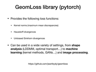 GeomLoss library (pytorch)
https://github.com/jeanfeydy/geomloss
• Provides the following loss functions:

• Kernel norms (maximum mean discrepancies)

• Hausdorﬀ divergences

• Unbiased Sinkhorn divergences

• Can be used in a wide variety of settings, from shape
analysis (LDDMM, optimal transport…) to machine
learning (kernel methods, GANs…) and image processing.
 