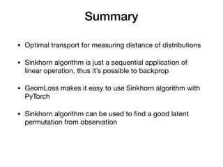 Summary
• Optimal transport for measuring distance of distributions 

• Sinkhorn algorithm is just a sequential application of
linear operation, thus it’s possible to backprop

• GeomLoss makes it easy to use Sinkhorn algorithm with
PyTorch

• Sinkhorn algorithm can be used to ﬁnd a good latent
permutation from observation
 