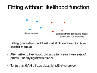 Fitting without likelihood function
Observations Samples from generative model

(likelihood not available)
• Fitting generative model without likelihood function (aka
implicit models)

• Alternative to likelihood: distance between these sets of
points (underlying distributions)

• To do this, GAN utilizes classiﬁer (JS-divergence)
 