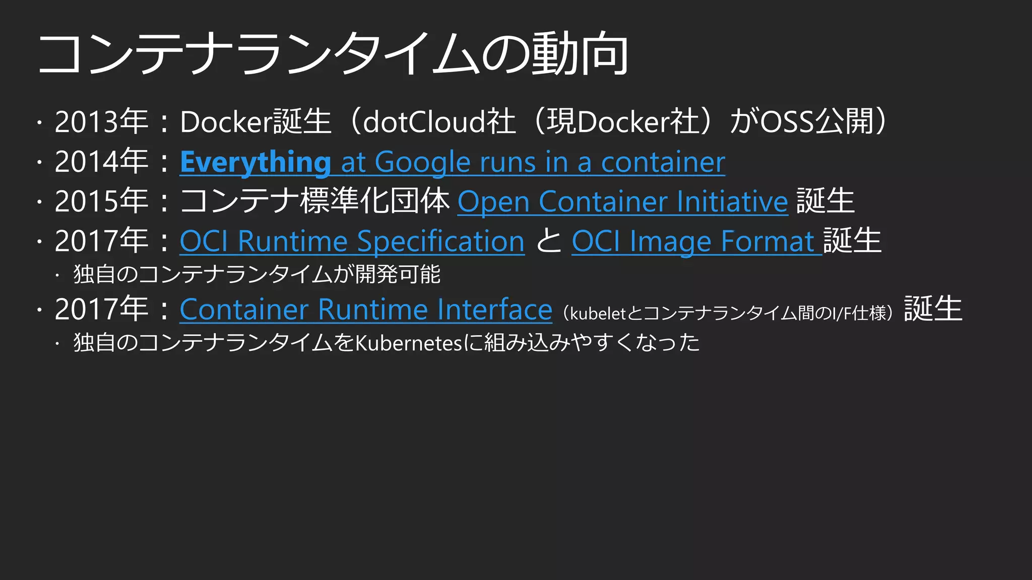 コンテナランタイムの動向
 2013年：Docker誕生（dotCloud社（現Docker社）がOSS公開）
 2014年：Everything at Google runs in a container
 2015年：コンテナ標準化団体 Open Container Initiative 誕生
 2017年：OCI Runtime Specification と OCI Image Format 誕生
 独自のコンテナランタイムが開発可能
 2017年：Container Runtime Interface（kubeletとコンテナランタイム間のI/F仕様）誕生
 独自のコンテナランタイムをKubernetesに組み込みやすくなった
 